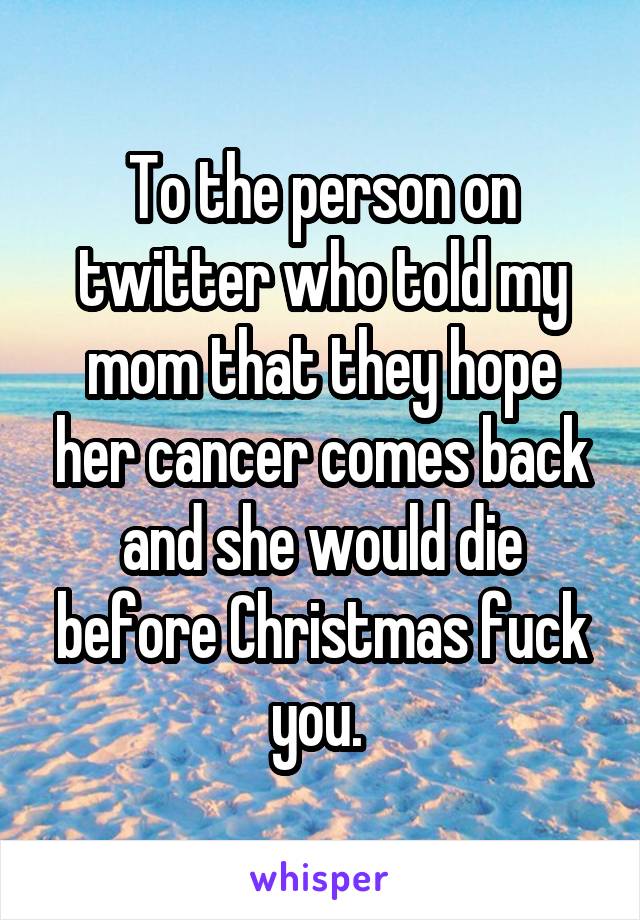 To the person on twitter who told my mom that they hope her cancer comes back and she would die before Christmas fuck you. 