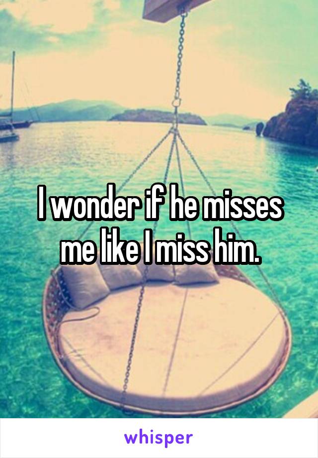 I wonder if he misses me like I miss him.