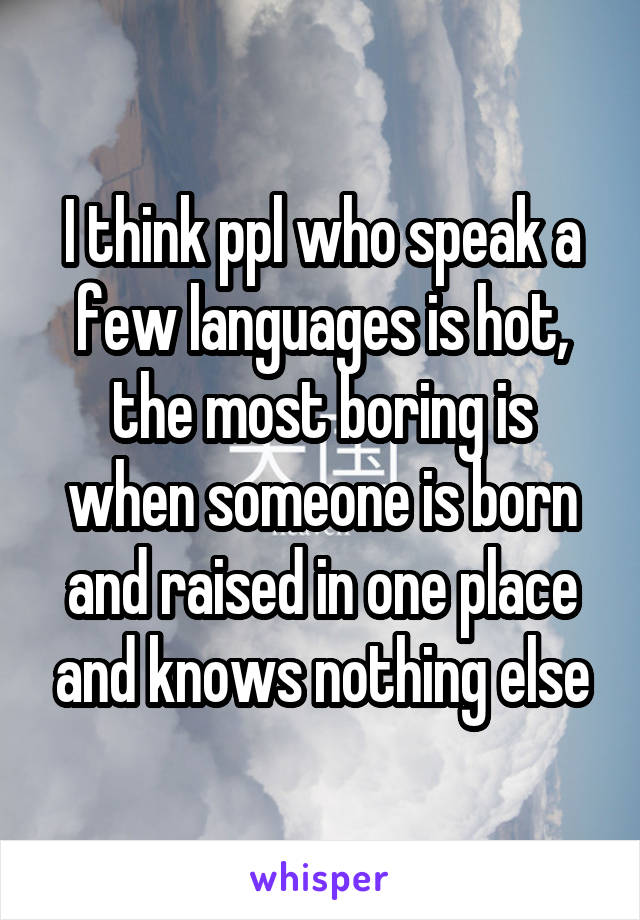 I think ppl who speak a few languages is hot, the most boring is when someone is born and raised in one place and knows nothing else