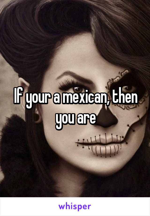 If your a mexican, then you are
