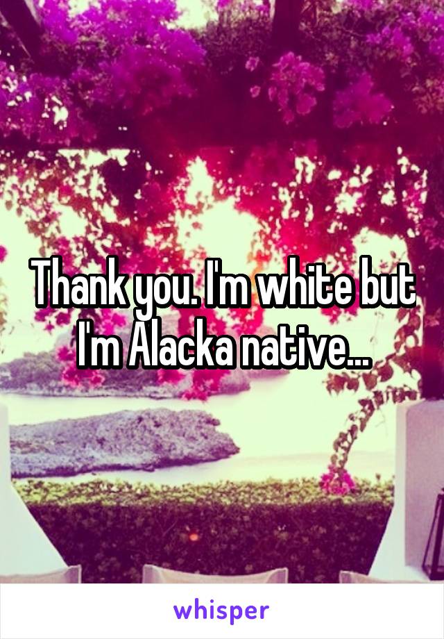 Thank you. I'm white but I'm Alacka native...