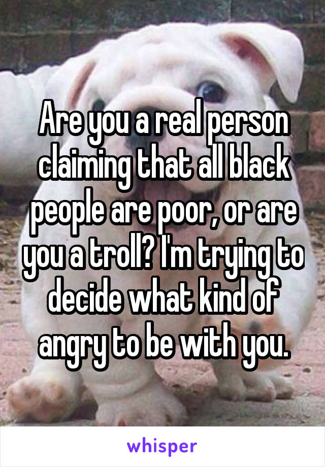 Are you a real person claiming that all black people are poor, or are you a troll? I'm trying to decide what kind of angry to be with you.