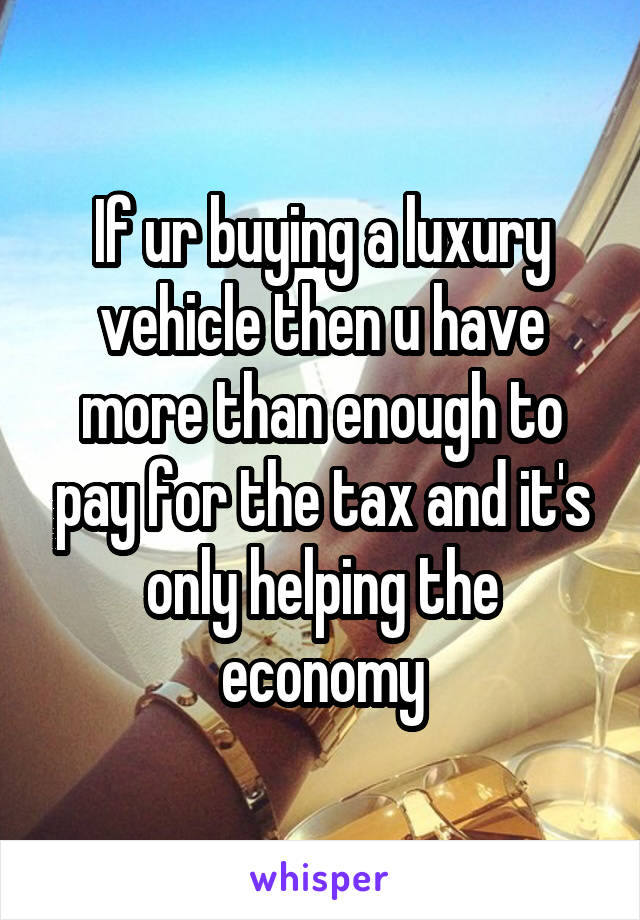 If ur buying a luxury vehicle then u have more than enough to pay for the tax and it's only helping the economy
