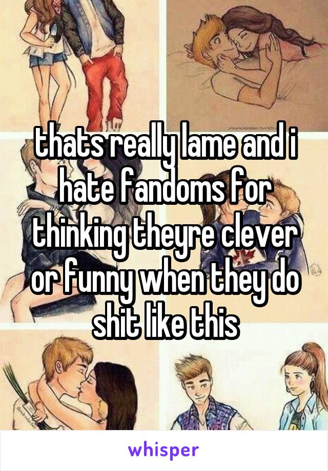 thats really lame and i hate fandoms for thinking theyre clever or funny when they do shit like this