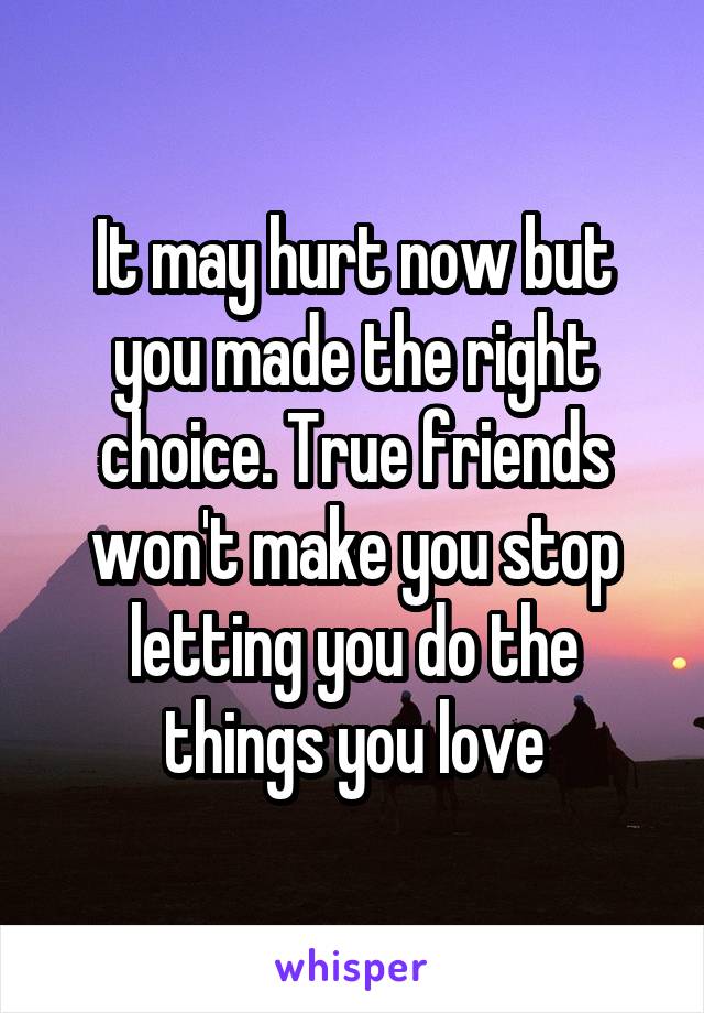 It may hurt now but you made the right choice. True friends won't make you stop letting you do the things you love