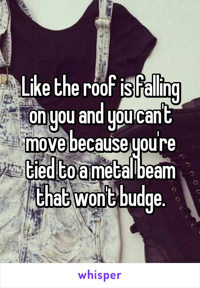Like the roof is falling on you and you can't move because you're tied to a metal beam that won't budge.