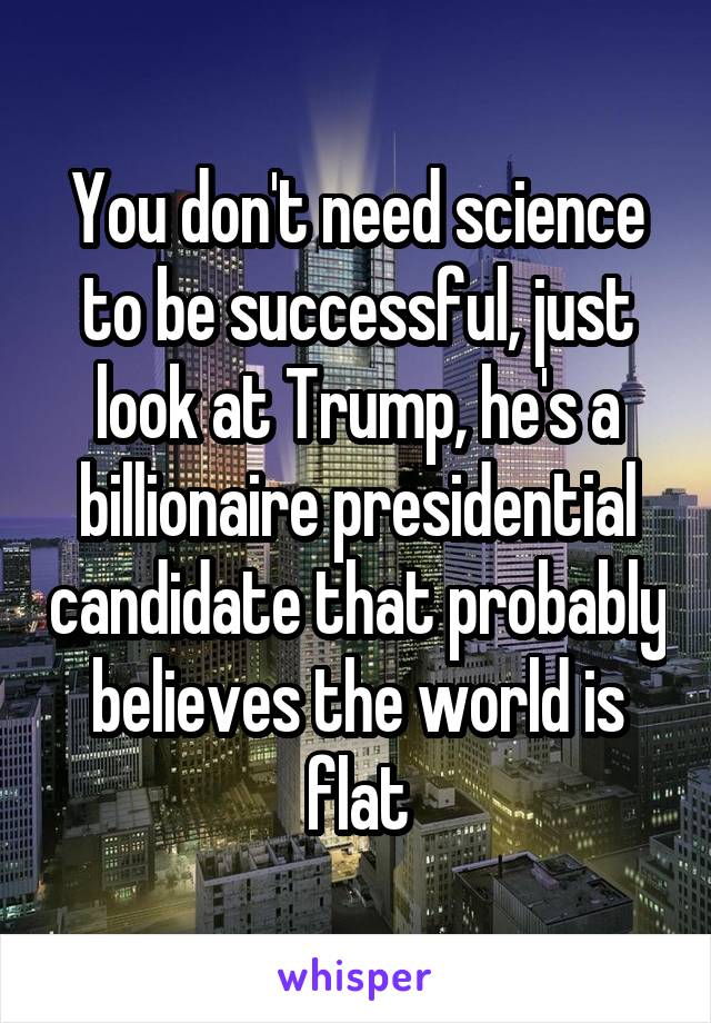 You don't need science to be successful, just look at Trump, he's a billionaire presidential candidate that probably believes the world is flat