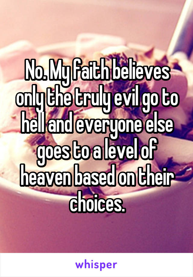 No. My faith believes only the truly evil go to hell and everyone else goes to a level of heaven based on their choices.