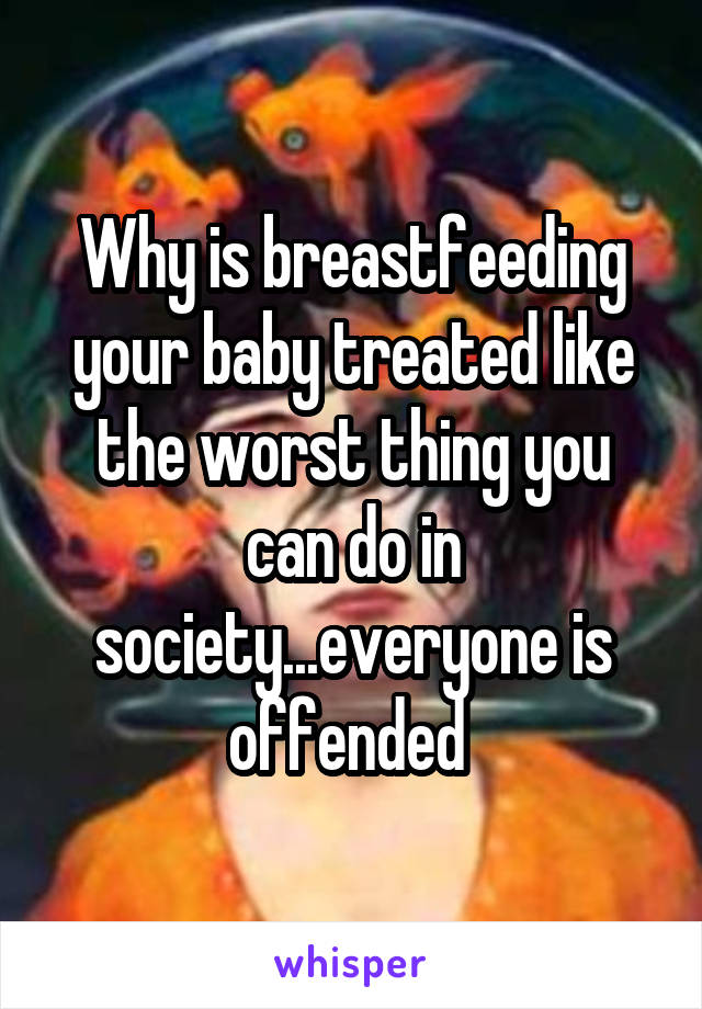 Why is breastfeeding your baby treated like the worst thing you can do in society...everyone is offended 