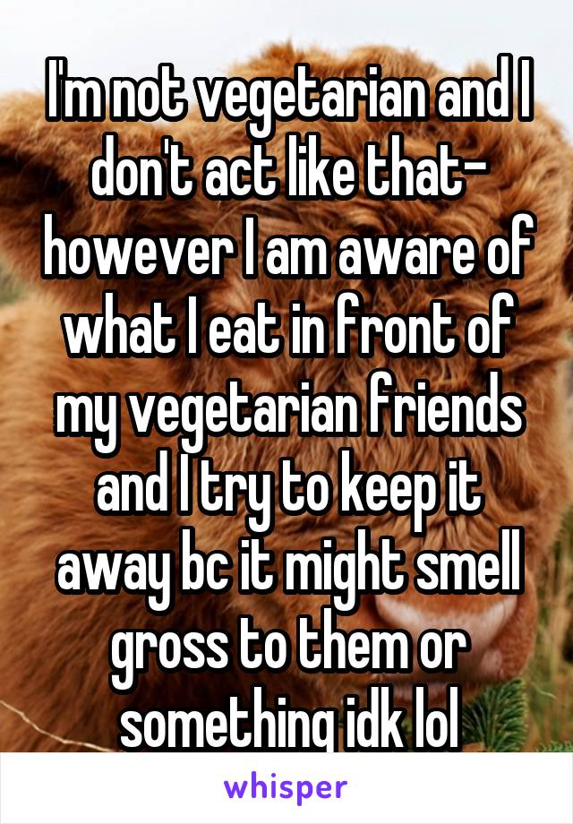I'm not vegetarian and I don't act like that- however I am aware of what I eat in front of my vegetarian friends and I try to keep it away bc it might smell gross to them or something idk lol