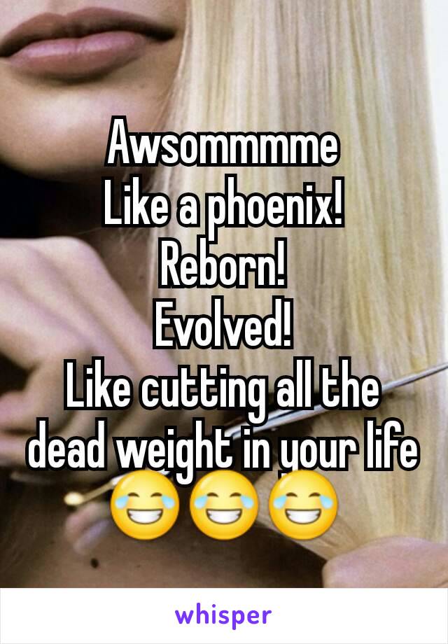 Awsommmme
Like a phoenix!
Reborn!
Evolved!
Like cutting all the dead weight in your life 😂😂😂