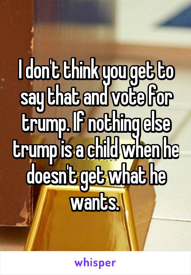I don't think you get to say that and vote for trump. If nothing else trump is a child when he doesn't get what he wants. 