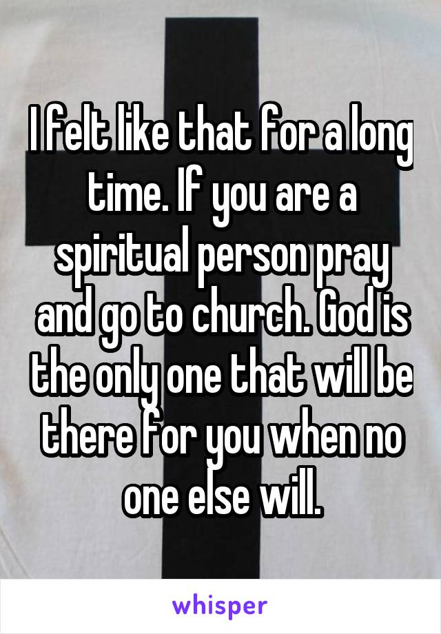 I felt like that for a long time. If you are a spiritual person pray and go to church. God is the only one that will be there for you when no one else will.