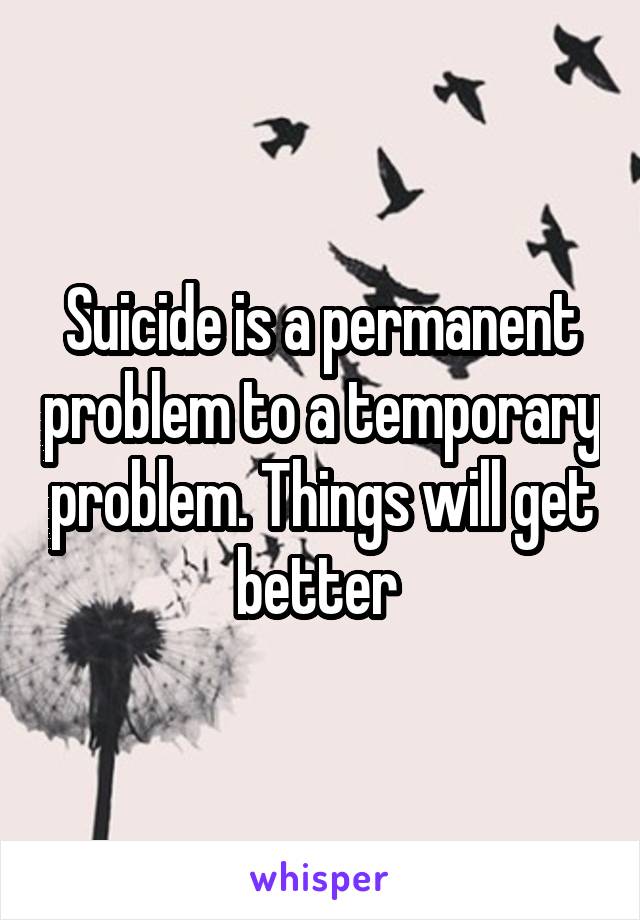Suicide is a permanent problem to a temporary problem. Things will get better 