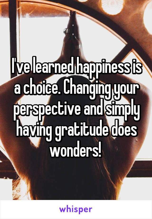 I've learned happiness is a choice. Changing your perspective and simply having gratitude does wonders! 