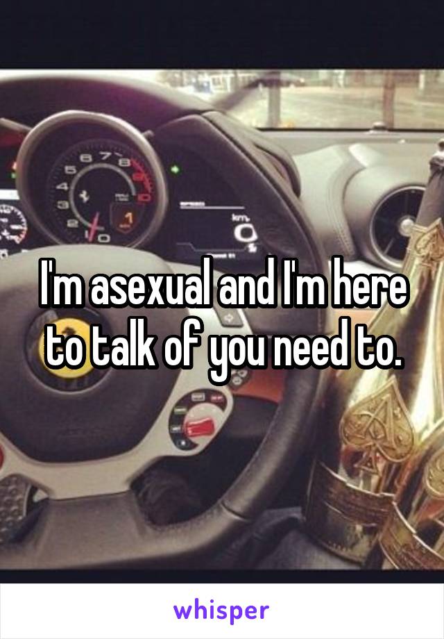 I'm asexual and I'm here to talk of you need to.