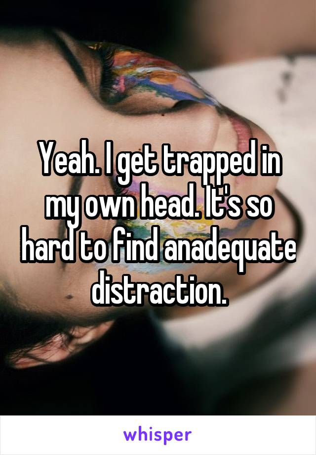 Yeah. I get trapped in my own head. It's so hard to find anadequate distraction.