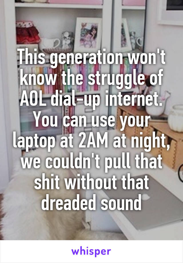 This generation won't know the struggle of AOL dial-up internet. You can use your laptop at 2AM at night, we couldn't pull that shit without that dreaded sound
