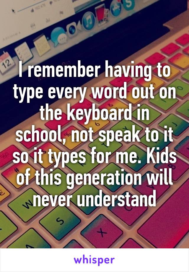 I remember having to type every word out on the keyboard in school, not speak to it so it types for me. Kids of this generation will never understand