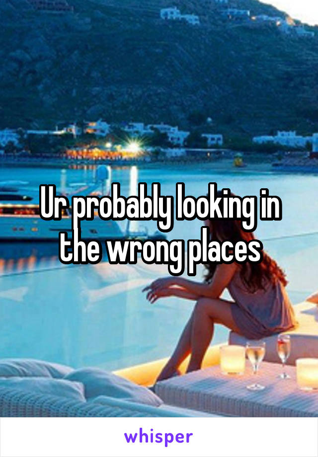 Ur probably looking in the wrong places