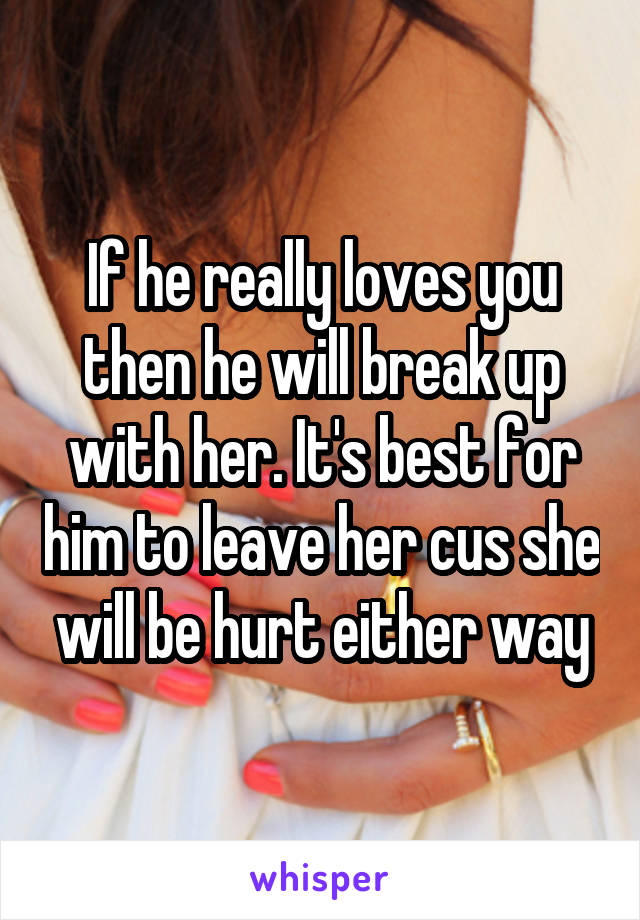 If he really loves you then he will break up with her. It's best for him to leave her cus she will be hurt either way