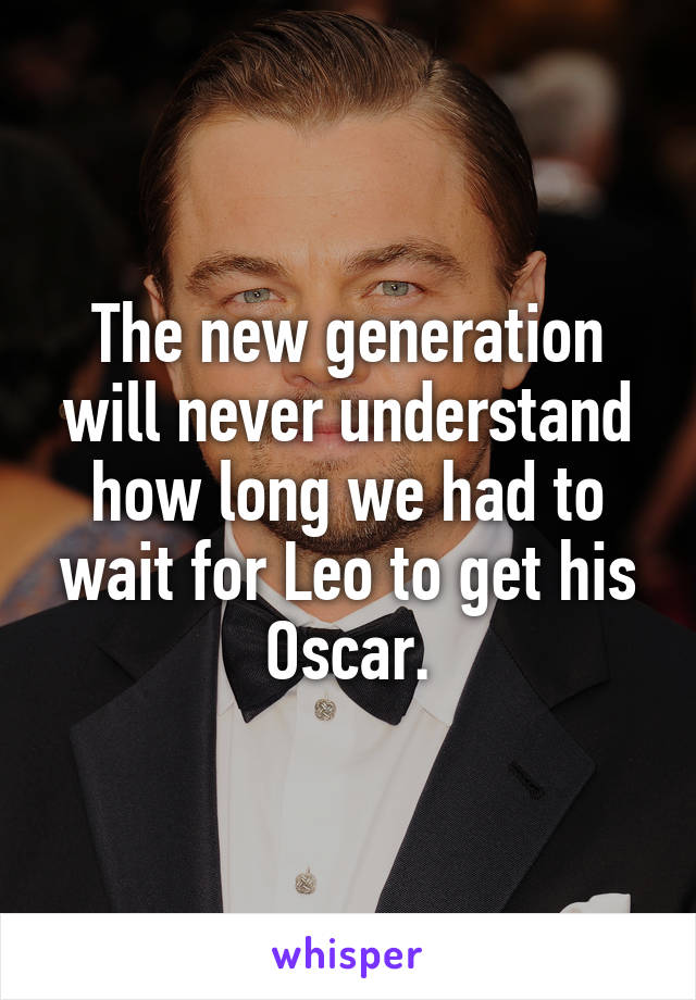 The new generation will never understand how long we had to wait for Leo to get his Oscar.