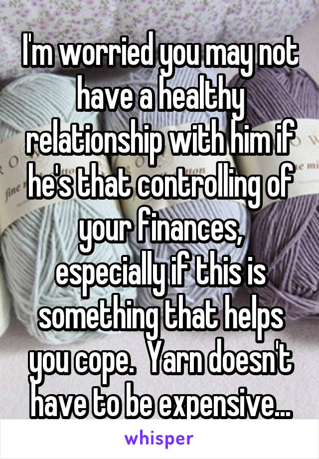 I'm worried you may not have a healthy relationship with him if he's that controlling of your finances, especially if this is something that helps you cope.  Yarn doesn't have to be expensive...