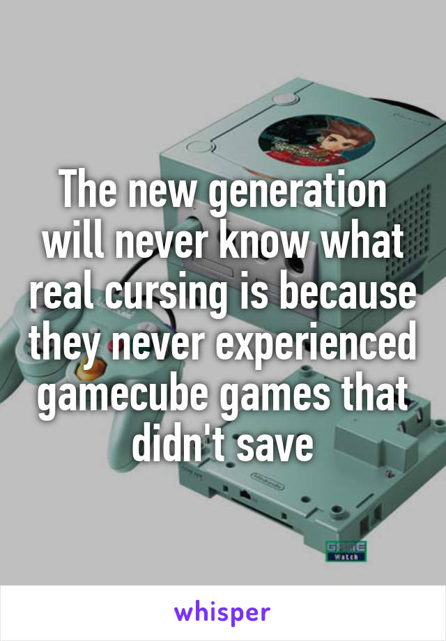 The new generation will never know what real cursing is because they never experienced gamecube games that didn't save