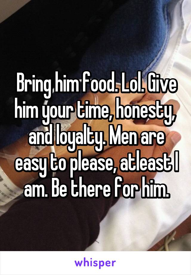 Bring him food. Lol. Give him your time, honesty,  and loyalty. Men are easy to please, atleast I am. Be there for him.