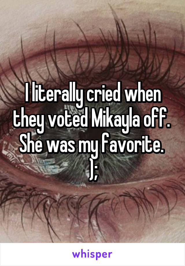 I literally cried when they voted Mikayla off. 
She was my favorite.  );