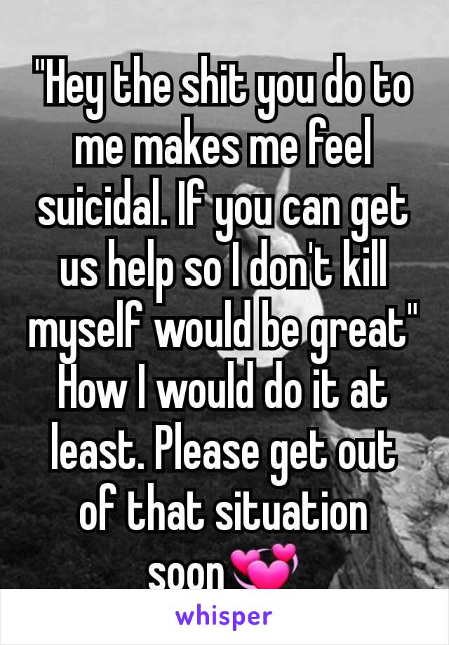 "Hey the shit you do to me makes me feel suicidal. If you can get us help so I don't kill myself would be great"
How I would do it at least. Please get out of that situation soon💞