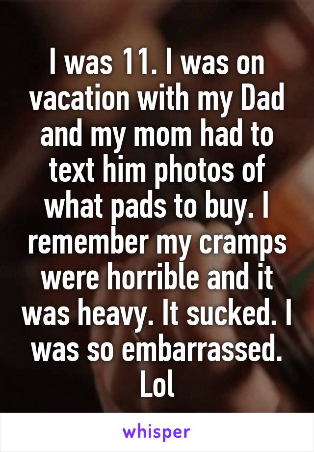 I was 11. I was on vacation with my Dad and my mom had to text him photos of what pads to buy. I remember my cramps were horrible and it was heavy. It sucked. I was so embarrassed. Lol