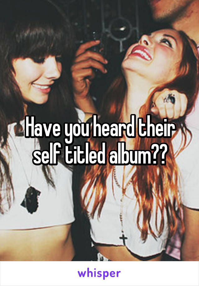 Have you heard their self titled album??