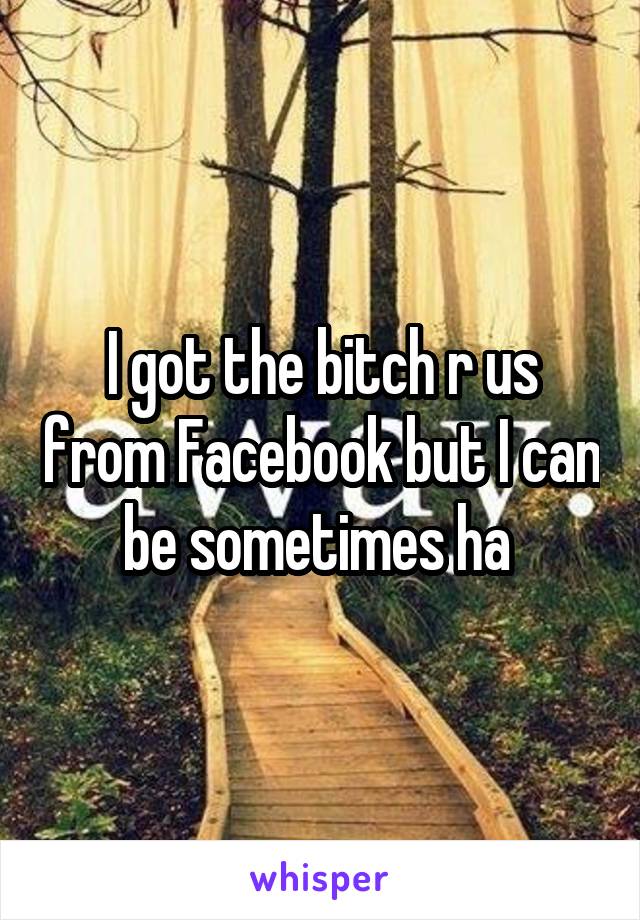 I got the bitch r us from Facebook but I can be sometimes ha 