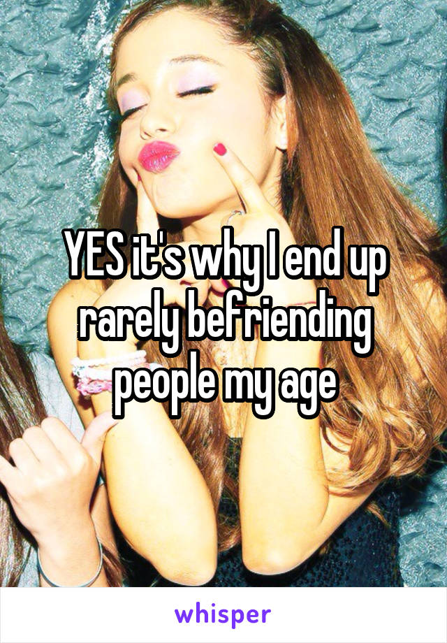 YES it's why I end up rarely befriending people my age