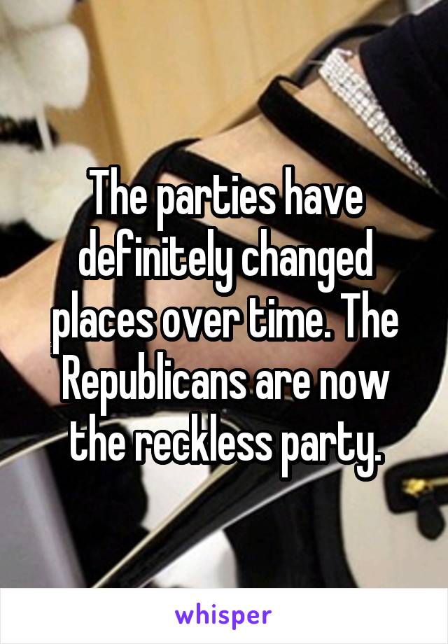 The parties have definitely changed places over time. The Republicans are now the reckless party.