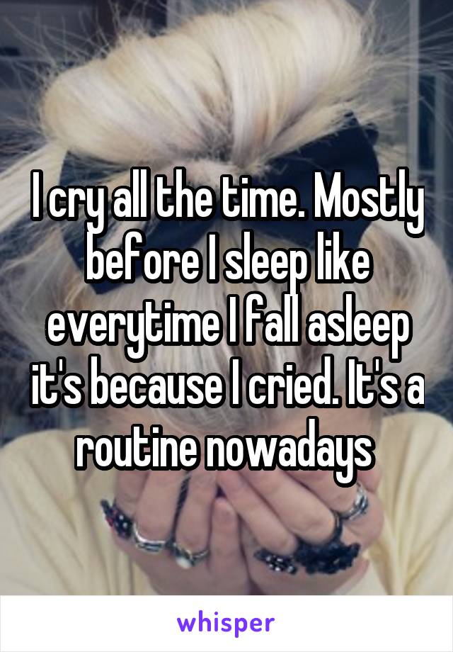 I cry all the time. Mostly before I sleep like everytime I fall asleep it's because I cried. It's a routine nowadays 