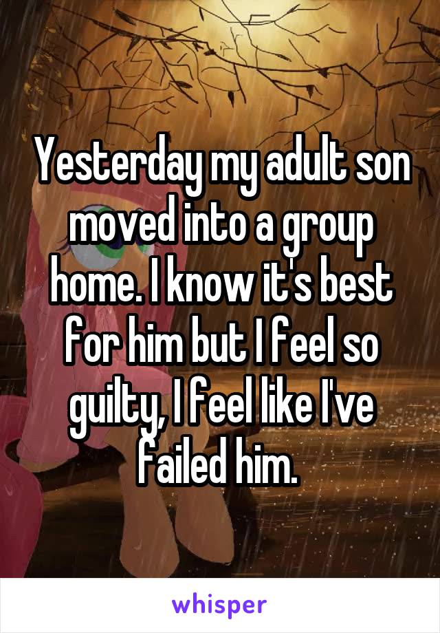 Yesterday my adult son moved into a group home. I know it's best for him but I feel so guilty, I feel like I've failed him. 