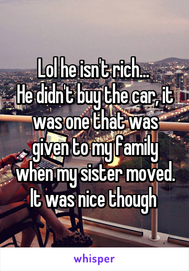 Lol he isn't rich... 
He didn't buy the car, it was one that was given to my family when my sister moved. It was nice though 