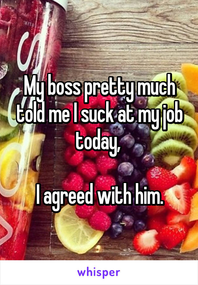 My boss pretty much told me I suck at my job today, 

I agreed with him.