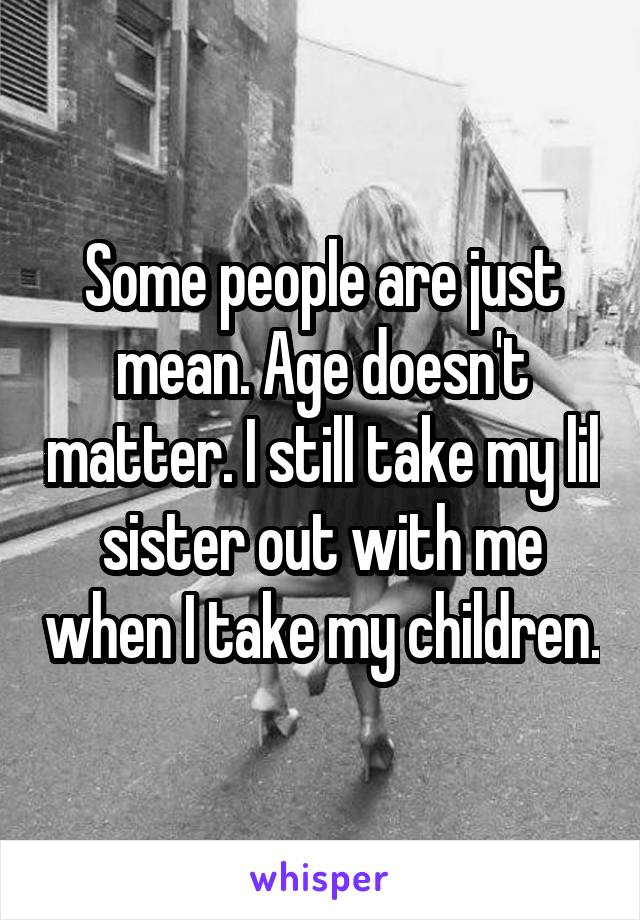 Some people are just mean. Age doesn't matter. I still take my lil sister out with me when I take my children.