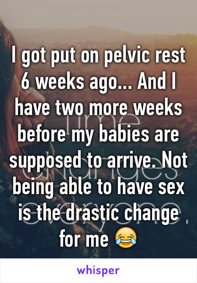 I got put on pelvic rest 6 weeks ago... And I have two more weeks before my babies are supposed to arrive. Not being able to have sex is the drastic change for me 😂