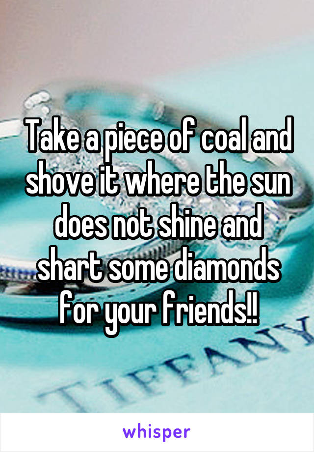 Take a piece of coal and shove it where the sun does not shine and shart some diamonds for your friends!!