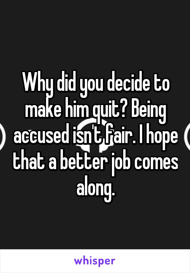 Why did you decide to make him quit? Being accused isn't fair. I hope that a better job comes along.