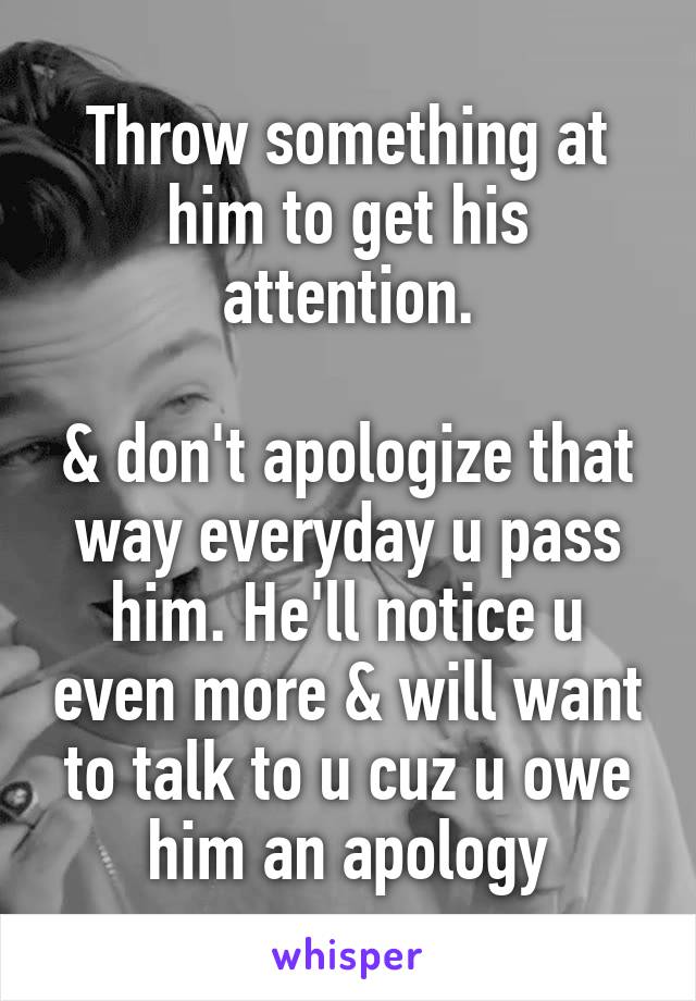 Throw something at him to get his attention.

& don't apologize that way everyday u pass him. He'll notice u even more & will want to talk to u cuz u owe him an apology