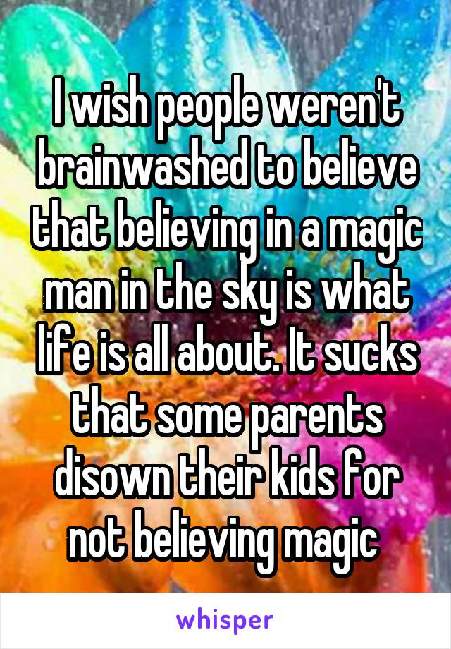 I wish people weren't brainwashed to believe that believing in a magic man in the sky is what life is all about. It sucks that some parents disown their kids for not believing magic 