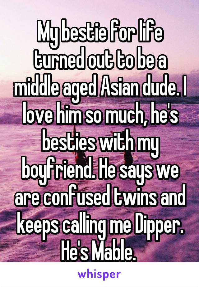 My bestie for life turned out to be a middle aged Asian dude. I love him so much, he's besties with my boyfriend. He says we are confused twins and keeps calling me Dipper. He's Mable. 
