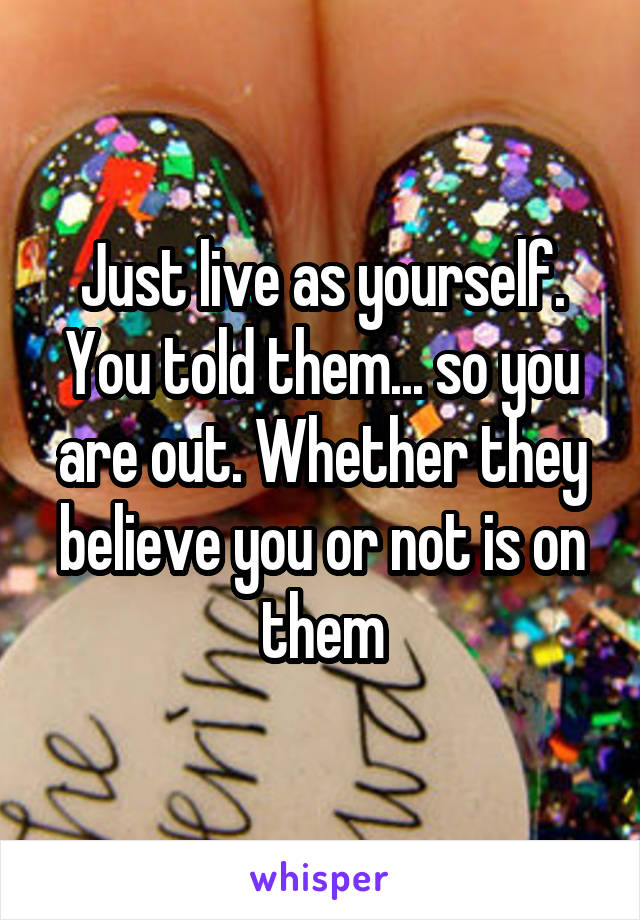Just live as yourself. You told them... so you are out. Whether they believe you or not is on them