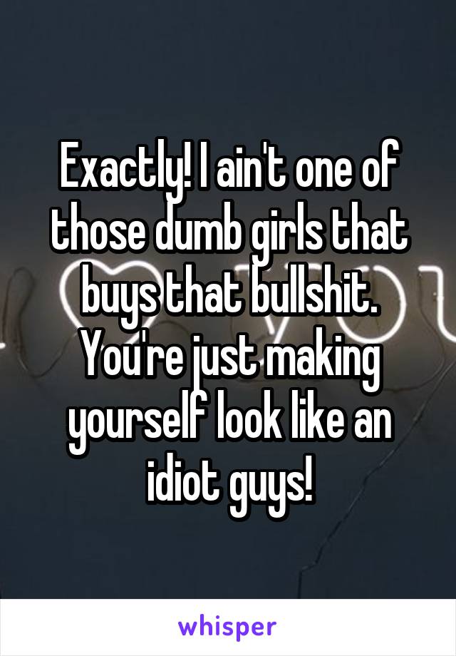 Exactly! I ain't one of those dumb girls that buys that bullshit. You're just making yourself look like an idiot guys!