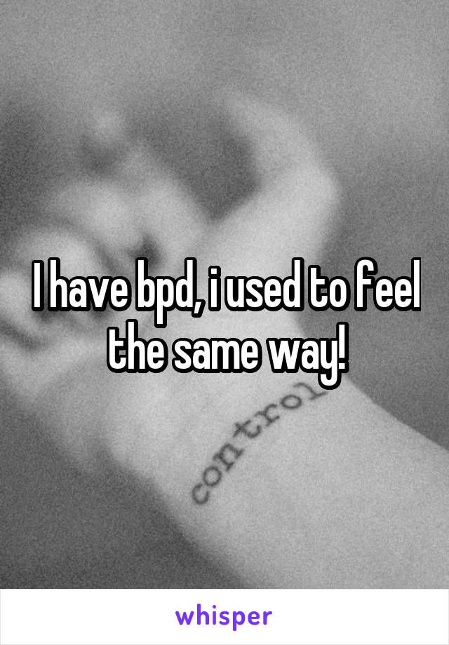 I have bpd, i used to feel the same way!